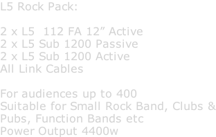 L5 Rock Pack:  2 x L5  112 FA 12” Active 2 x L5 Sub 1200 Passive 2 x L5 Sub 1200 Active All Link Cables  For audiences up to 400 Suitable for Small Rock Band, Clubs & Pubs, Function Bands etc Power Output 4400w