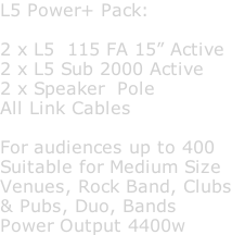 L5 Power+ Pack:  2 x L5  115 FA 15” Active 2 x L5 Sub 2000 Active 2 x Speaker  Pole All Link Cables  For audiences up to 400 Suitable for Medium Size Venues, Rock Band, Clubs & Pubs, Duo, Bands Power Output 4400w