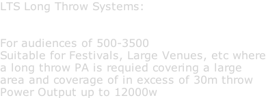 LTS Long Throw Systems:   For audiences of 500-3500 Suitable for Festivals, Large Venues, etc where a long throw PA is requied covering a large area and coverage of in excess of 30m throw Power Output up to 12000w