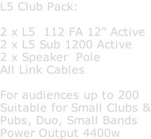 L5 Club Pack:  2 x L5  112 FA 12” Active 2 x L5 Sub 1200 Active 2 x Speaker  Pole All Link Cables  For audiences up to 200 Suitable for Small Clubs & Pubs, Duo, Small Bands Power Output 4400w