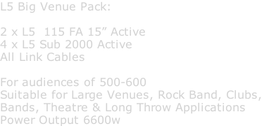 L5 Big Venue Pack:  2 x L5  115 FA 15” Active 4 x L5 Sub 2000 Active All Link Cables  For audiences of 500-600 Suitable for Large Venues, Rock Band, Clubs, Bands, Theatre & Long Throw Applications Power Output 6600w